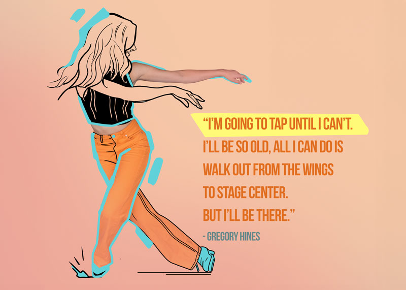 Inspirational dance poster with woman in tap shoes part photo part illustrated. With a Gregory Hines quote, "I'm going to tap until I can't. I'll be so old, all I can do is walk out from the wings to stage center. But I'll be there."